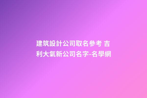 建筑設計公司取名參考 吉利大氣新公司名字-名學網-第1張-公司起名-玄機派